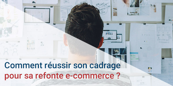 Comment réussir son cadrage pour sa refonte e-commerce ?